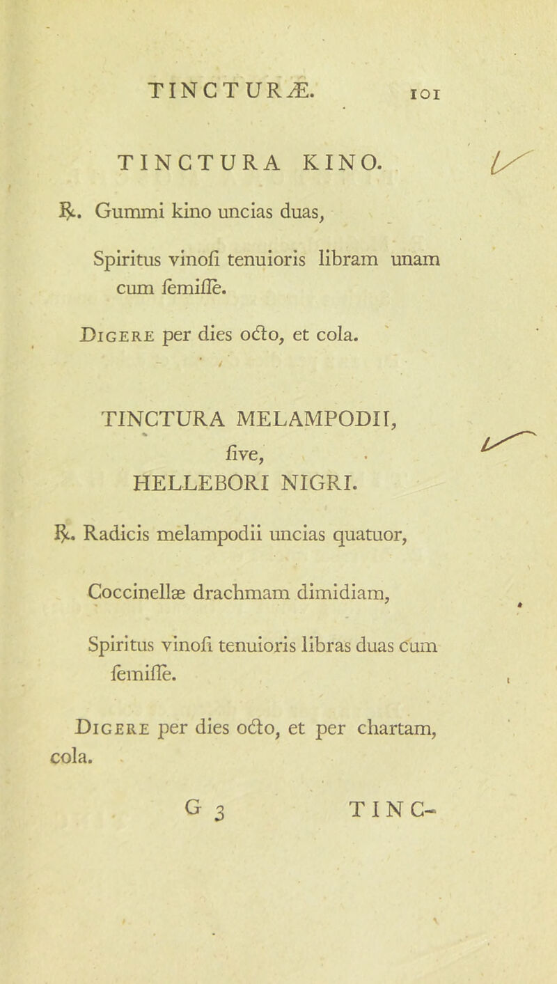 lOI TINCTURA KINO. Gummi kino uncias duas, Spiritus vinofi tenuioris libram unam cum iemifle. Digere per dies odio, et cola. TINCTURA MELAMPODIT, % live, HELLEBORI NIGRI. Radicis melampodii uncias quatuor, Coccinellae drachmam dimidiam, Spiritus vinoii. tenuioris libras duas cum lemifle. Digere per dies odo, et per chartam,