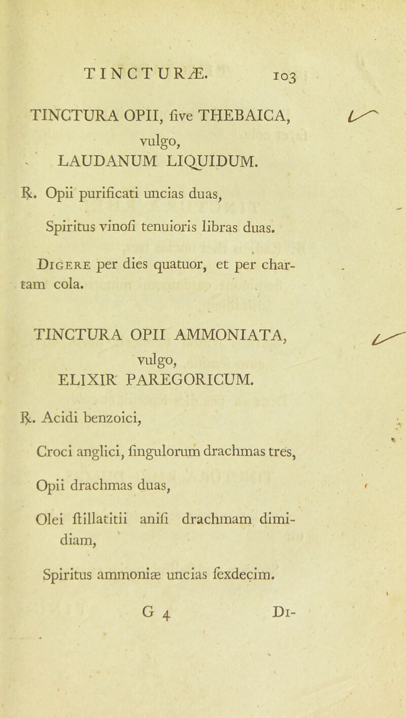 TINCTURA OPII, five THEBAICA, vulgo, ^ ' LAUDANUM LIQUIDUM. R. Opii purificati uncias duas. Spiritus vinofi tenuioris libras duas. Digere per dies quatuor, et per char- tam cola. l TINCTURA OPII AMMONIATA, vulgo, ELIXIR PAREGORICUM. R. Acidi benzoici, Croci anglici, finguloruih drachmas tres, Opii drachmas duas. Olei flillatitii anifi drachmam dimi- diam. Spiritus ammonise uncias fexdecim.