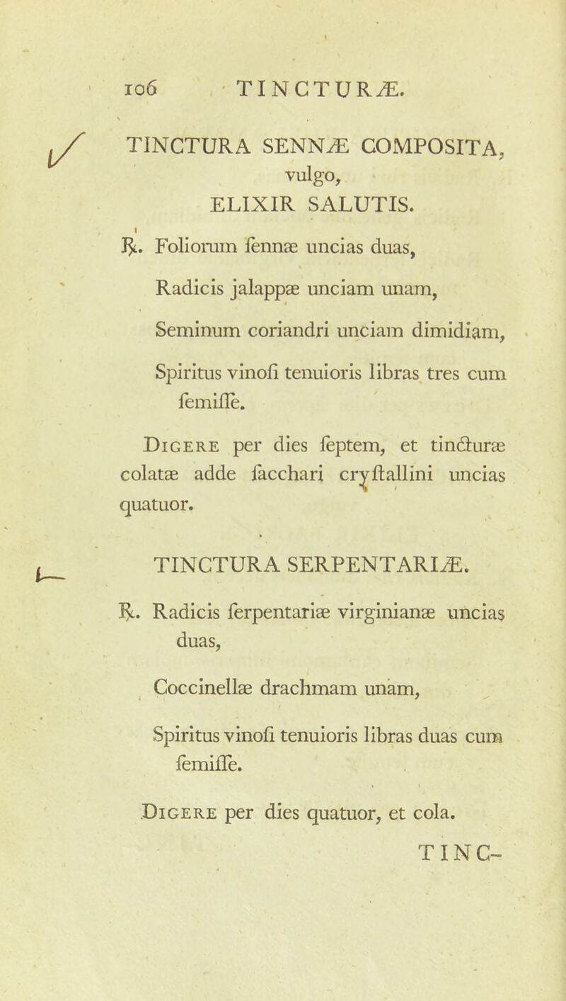 TINCTURA SENN^ COMPOSITA, vulgo, ELIXIR SALUTIS. I Foliomin lennae uncias duas, Radicis jalappae unciam unam, t Seminum coriandri unciam dimidiam, Spiritus vinofi tenuioris libras tres cum femifle. Digere per dies leptem, et tindlune colatae adde facchari cr^flallini uncias quatuor. TINCTURA SERPENTARI^. 1^. Radicis ferpentariae virginianae uncias duas, Coccinellae drachmam unam. Spiritus vinofi tenuioris libras duas cum femifle. Digere per dies quatuor, et cola.