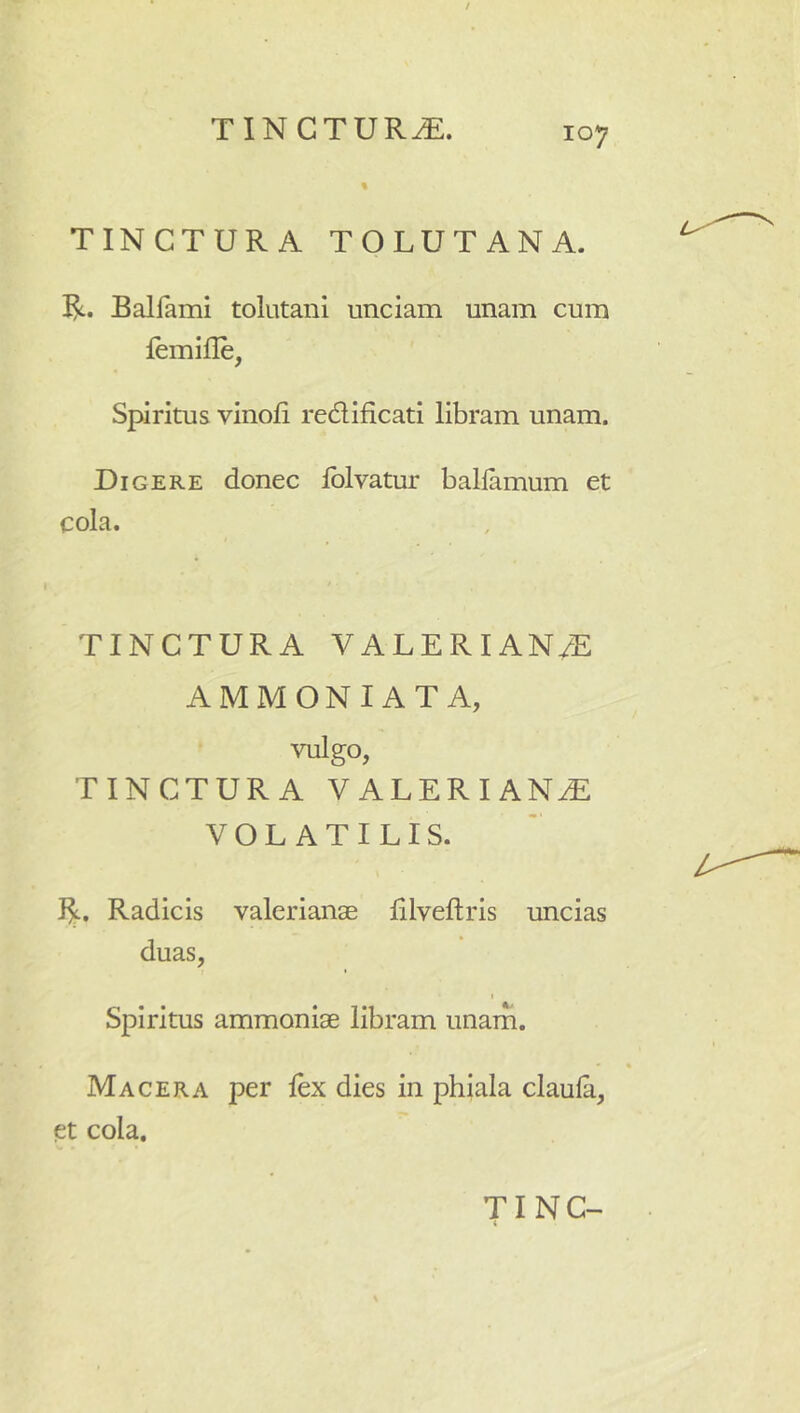 / TINCTURA. 107 % TINCTURA TOLUTANA. Balfami tolutani unciam unam cum femifle, Spiritus vinofi redificati libram unam. Digere donec iblvatur balfamum et cola. TINCTURA VALERIAN/E AMMONI AT A, vulgo, TINCTURA VALERIANAE VOLATILIS. Radicis Valerianae lilveftris uncias duas, I Spiritus ammoniae libram unam. Macera per fex dies in phiala claulii, et cola.