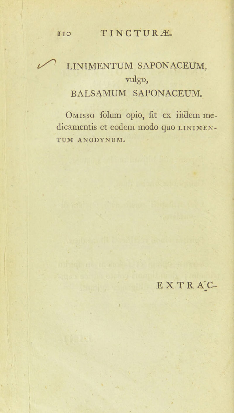 LINIMENTUM SAPONACEUM, vulgo, BALSAMUM SAPONACEUM. Omisso folum opio, fit ex iilHem me- dicamentis et eodem modo quo linimen- tum ANODYNUM.