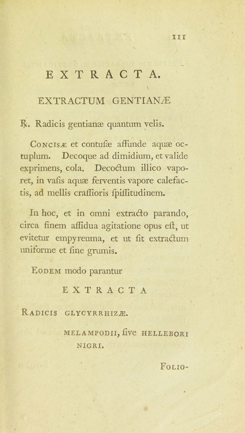 EXTRACTA. \ EXTRACTUM GENTIAN-^ Radicis gentianae quantum velis. Concisa et contulae affunde aquae oc- tuplum. Decoque ad dimidium, et valide exprimens, cola. Decodtum illico vapo- ret, in vafis aquae ferventis vapore calefac- tis, ad mellis craflioris fpiflitudinem. In hoc, et in omni extradlo parando, circa finem affidua agitatione opus eft, ut evitetur empyreuma, et ut fit extradum uniforme et fine grumis. Eodem modo parantm- EXTRACTA Radicis glycyrrhiz.®. MELAMPODII, five HELLEBORI NIGRI. Folio-