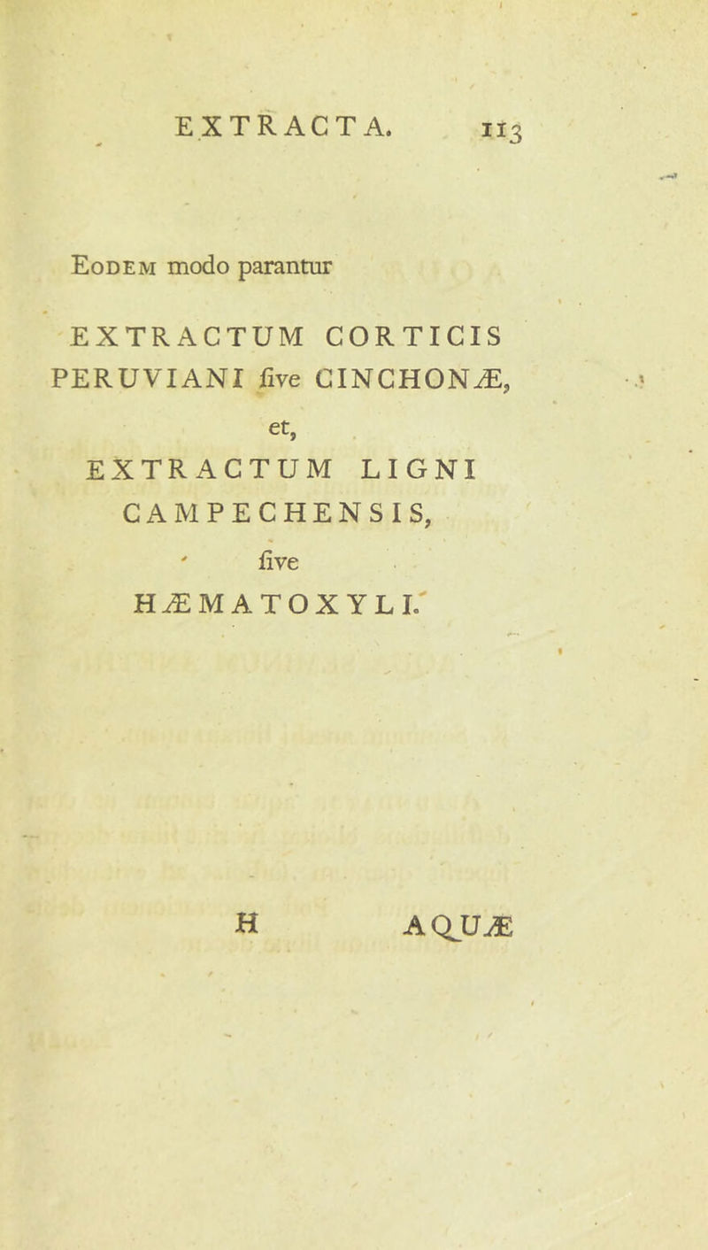 I EXTRACTA. 113 Eodem modo parantur EXTRACTUM CORTICIS PERUVIANI five CINCHON^, et, EXTRACTUM LIGNI CAMPECHENSIS, ' five H^M ATOX YLL' H AQ^U^