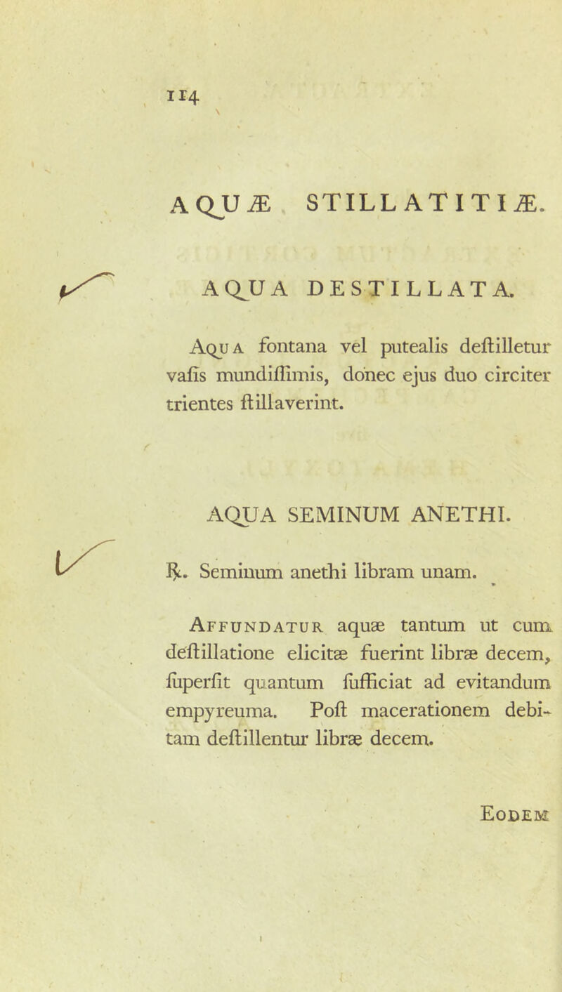 AQJJM STILL ATITI JE. AQ^UA DESTILLATA. Aqua fontana vel putealis deftilletur valis mundiflimis, donec ejus duo circiter trientes ftillaverint. AQUA SEMINUM ANETHI. Seminum anethi libram unam. Affundatur aquae tantum ut cum deftillatione elicitae fuerint librae decem, luperfit quantum llifficiat ad evitandum empyreuma. Poft macerationem debi- tam deftillentur librae decem.