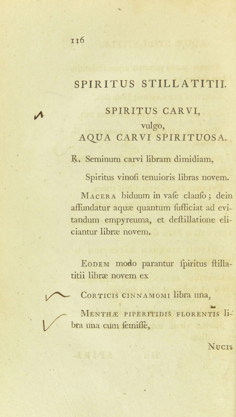 SPIRITUS STILLATITII. SPIRITUS CARVI, vulgo, AQUA CARVI SPIRITUOSA. R. Seminum carvi libram dimidiam, Spiritus vinofi tenuioris libras novem. Macera biduum in vale claulb; dein affundatur aquas quantum fiifficiat ad evi- tandum empyreuma, et dellillatione eli- ciantur librae novem. Eodem modo parantur fpiritus ftilla- titii librae novem ex Corticis cinnamomi libra una, Mentha: piperitidis florentis li- bra una cum lemille. Nucis