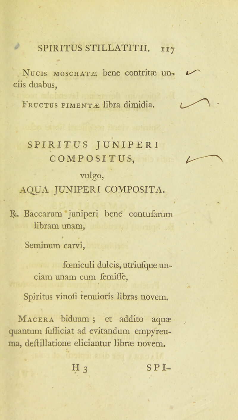 Nucis moschat^e bene contritse un- ciis duabus, Fructus piment.5: libra dimidia. SPIRITUS JUNIPERI COMPOSITUS, vulgo, AQUA JUNIPERI COMPOSITA. Baccarum juniperi bene contularum libram unam, Seniinum carvi, foeniculi dulcis, utriulque un- ciam unam cum femifle, Spiritus vinoli tenuioris libras novem. Macera biduum ^ et addito aquas quantum fiifficiat ad evitandum empyreu- ma, deftillatione eliciantur libras novem.