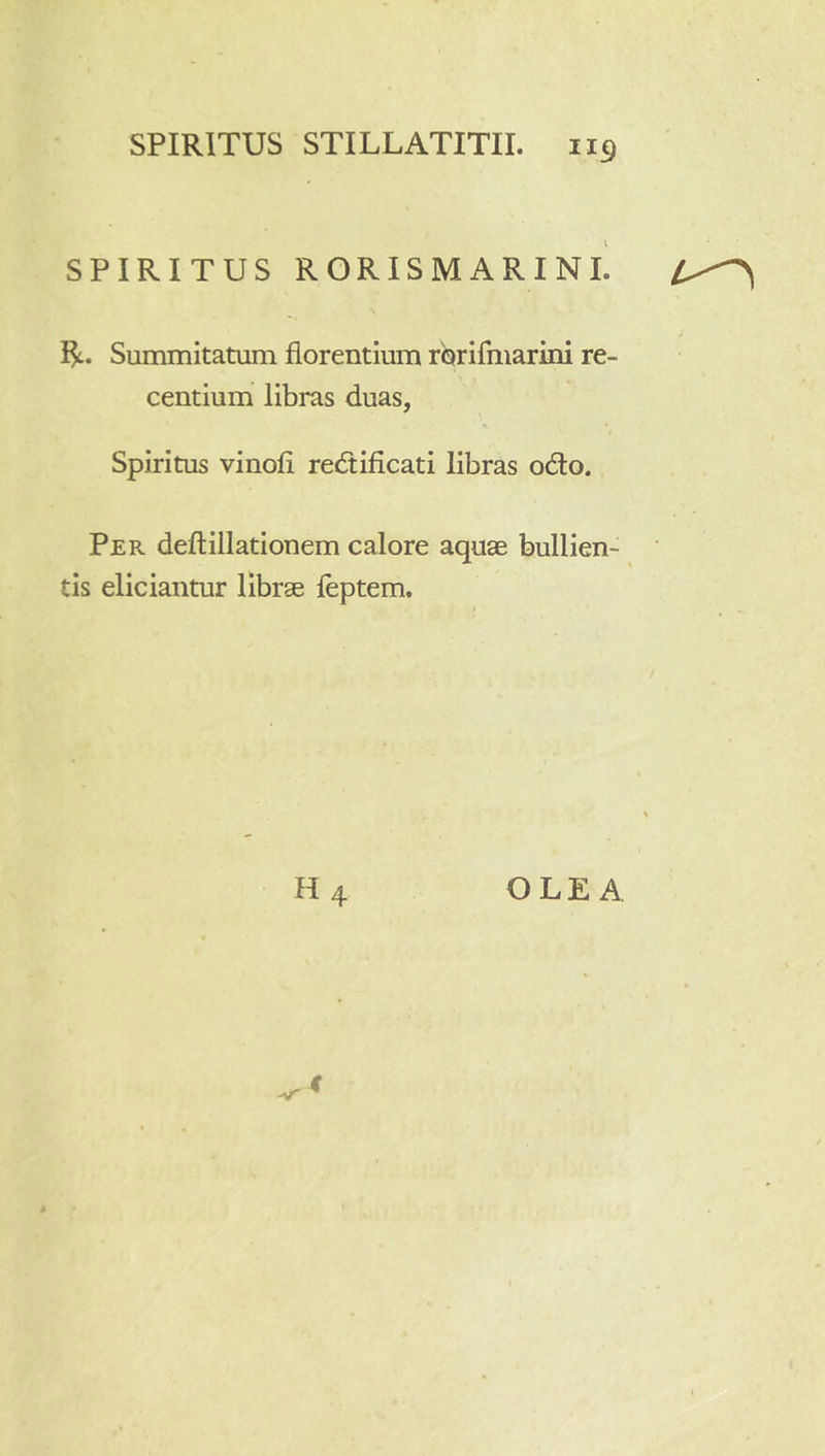 SPIRITUS RORISMARINI. Summitatum florentium rorifinarini re- centium libras duas, Spiritus vinofi redificati libras odo. Per deflillationem calore aquae bullien- tis eliciantur librae feptem. H4 OLEA