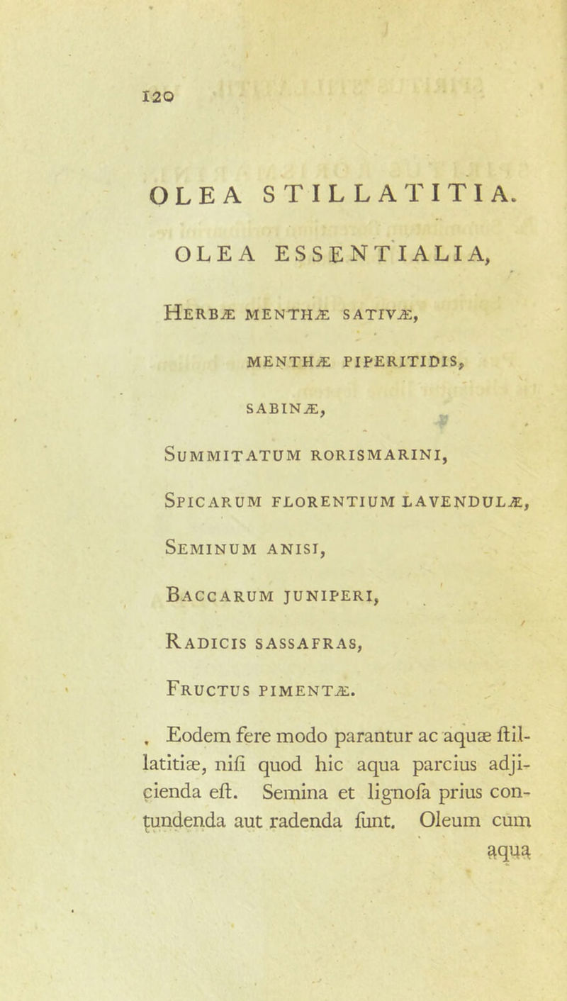 I ) 120 OLEA STILLA TITI A. OLEA ESSENTIALIA, Herb^ mentha sativa, MENTHiE PIPERITIDIS, SABINiE, Summitatum rorismarini, Spicarum florentium lavendul^. Seminum anisi, Baccarum juniperi. Radicis sassafras, Fructus pimenta:. . Eodem fere modo parantur ac aqua2 ftil- latitiae, nifi quod hic aqua parcius adji- cienda eft. Semina et lignofa prius con- tundenda aut radenda funt. Oleum cum
