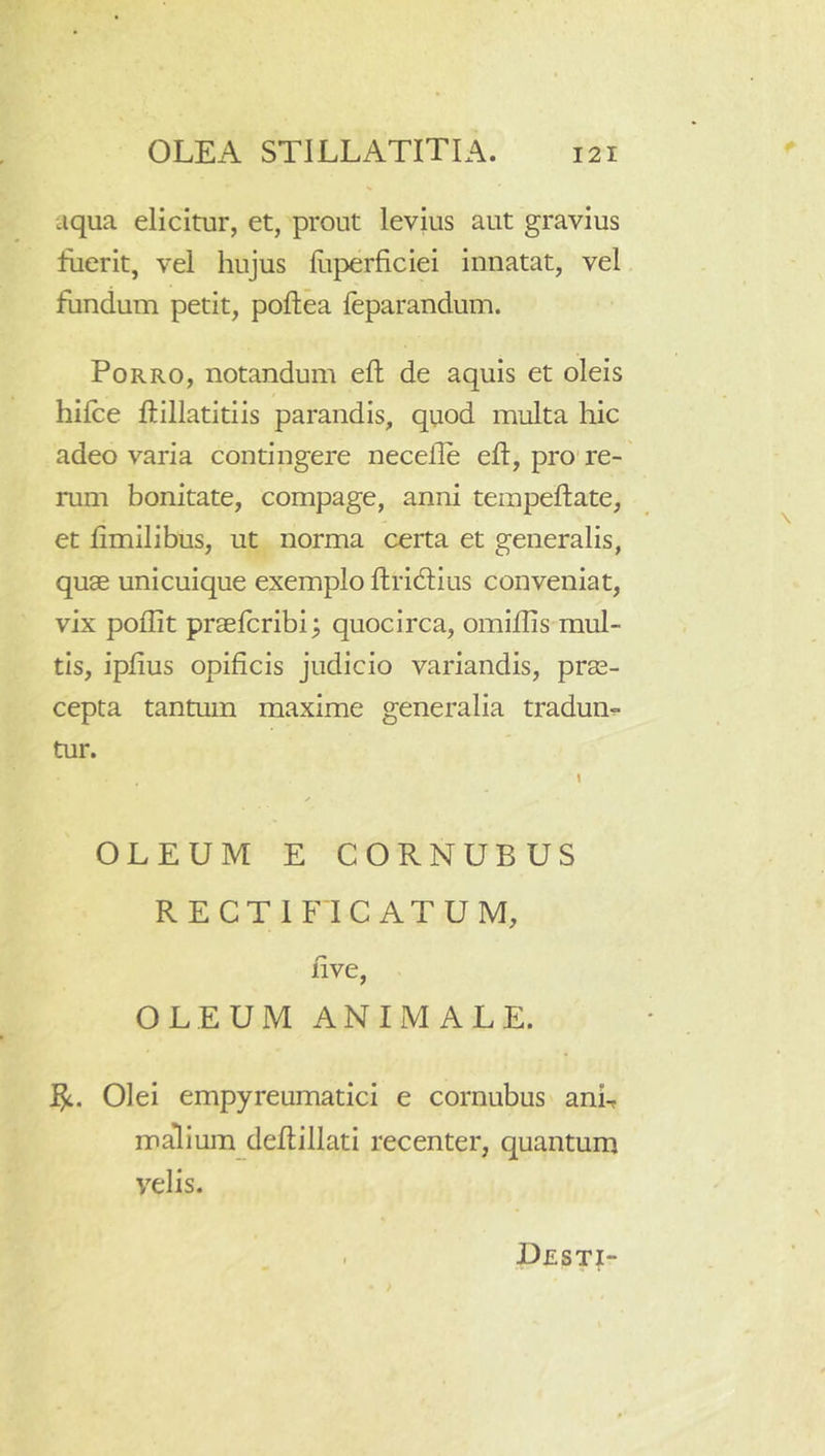 aqua elicitur, et, prout levius aut gravius fuerit, vel hujus liiperficiei innatat, vel fundum petit, poftea leparandum. Porro, notandum eft de aquis et oleis hilce ftillatitiis parandis, quod multa hic adeo varia contingere necefle eft, pro're- rum bonitate, compage, anni terapeftate, et ftmilibus, ut norma certa et generalis, quae unicuique exemplo ftricftius conveniat, vix poflit praelcribi; quocirca, omiftis mul- tis, ipftus opificis judicio variandis, prae- cepta tantum maxime generalia tradum tur. OLEUM E CORNUBUS RECTI FICATUM, five, OLEUM ANIMALE. Olei empyreumatici e cornubus anb malium deftillati recenter, quantum velis. Uesti-