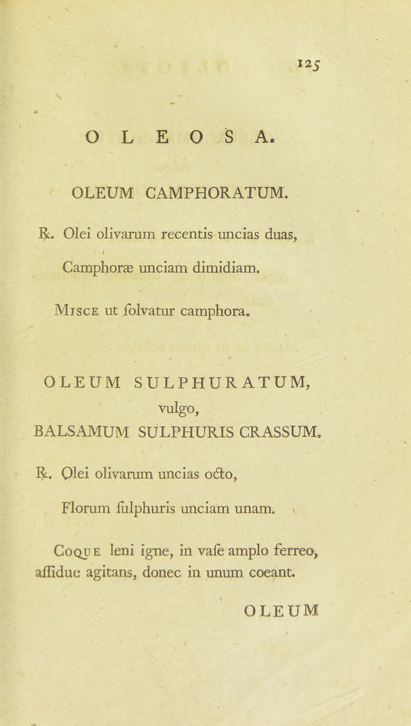 OLEOSA. OLEUM CAMPHORATUM. R. Olei olivarum recentis uncias duas, I Camphorae unciam dimidiam. Misce ut folvatur camphora. OLEUM SULPHURATUM, vulgo, BALSAMUM SULPHURIS CRASSUM. R. Qlei olivarum uncias od:o, Florum liilphuris unciam unam, v Coque leni igne, in vale amplo ferrea, afliduc agitans, donec in unum coeant.