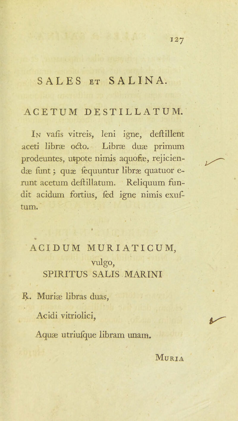 SALES ET SALINA. ACETUM DESTILLATUM. In vafis vitreis, leni igne, deflillent aceti librae odto. Librae duae primuna prodeuntes, utpote nimis aquofe, rejicien- dae funt 3 quae lequuntur librae quatuor e- runt acetum deftillatum. Reliquum fun- dit acidum fortius, led igne nimis exuf- tum. ACIDUM MURIATICUM, vulgo, SPIRITUS SALIS MARINI 1^. Muriae libras duas, Acidi vitriolici, Aquae utriulque libram unam. Muria