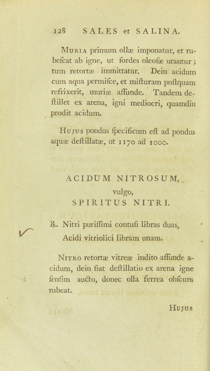 Muria primum ollae imponatur, et ru- belcat ab igne, ut Ibrdes oleofae urantur tum retortae immittatur. Dein acidum cum aqua permifce, et mifturam poltquam refrixerit, muidae affunde. * Tandem de- ftillet ex arena, igni mediocri, quamdiu prodit acidum. Hujus pondus fpecificum eft ad pondus aquae deflillatae, ut 1170 ad 1000. ACIDUM NITROSUM,, vulgo, SPIRITUS NITRI. 1^. Nitri purillimi contuli libras duas, Acidi vitriolici libram unam. Nitro retortae vitreae indito affiinde a- cidum, dein fiat defiillatio ex arena igne lenfim audio, donec olla ferrea oblcure rubeat. Hujus •