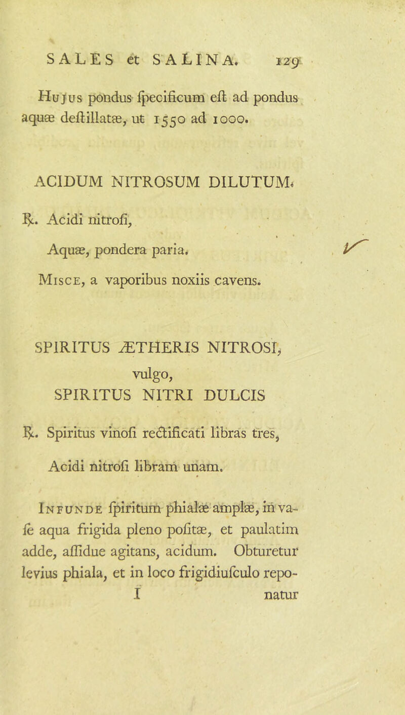 Hu)us pondus fpecificum efl ad pondus, aquae ded:illatae, ut 1550 ad 1000. ACIDUM NITROSUM DILUTUM. Acidi nitroli, • Aquae, pondera paria. , Misce, a vaporibus noxiis cavens. SPIRITUS ^TPIERIS NITROSI, vulgo, SPIRITUS NITRI DULCIS I^. Spiritus vinoli redificati libras tres, Acidi nitrofi librana unam. Infunde Ipiritura phialae' amplae, iri va- le aqua frigida pleno politae, et paulatim adde, allidue agitans, acidum. Obturetur levius phiala, et in loco frigidiulculo repo- I natur