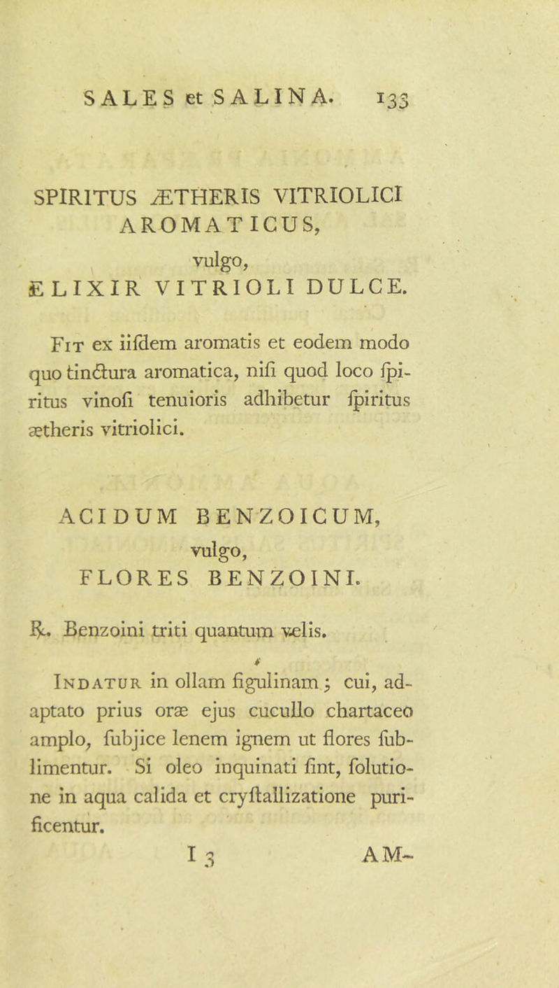 SPIRITUS ^THERIS VITRIOLICI AROMAT IGUS, vulgo, ELIXIR VITRIOLI DULCE. Fit ex iilHem aromatis et eodem modo quo tindiura aromatica, nili quod loco Ipi- ritus vinoli tenuioris adhibetur Ipiritus aetheris vitriolici. ACIDUM BENZOIGUM, vulgo, FLORES BENZOINL R. Benzoini triti quantum velis. Indatur in ollam figulinam ^ cui, ad- aptato prius orae ejus cucullo chartaceo amplo, fubjice lenem ignem ut flores fub- limentur. Si oleo inquinati fint, folutio- ne in aqua calida et cryftallizatione puri- ficentur. 13 AM-