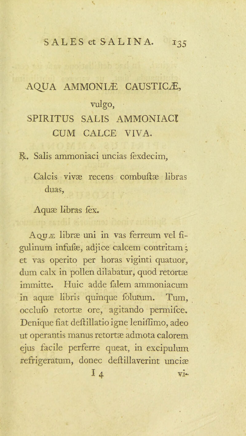 s SALES et SALINA. 135 AQUA AMMONIiE CAUSTICAE, vulgo, • SPIRITUS SALIS AMMONIACI CUM CALCE VIVA. Salis ammoniaci uncias lexdecim. Calcis vivae recens combuftae libras duas, Aquae libras lex. Aqu iE librae uni in vas ferreum vel fi- gulinum infufae, adjice calcem contritam^ et vas operito per horas viginti quatuor, dum calx in pollen dilabatur, quod retortae immitte. Huic adde falem ammoniacum in aquae libris quinque fblutum. Tum, occlulb retortae ore, agitando permifce. Denique fiat deftillatio igne lenifiimo, adeo ut operantis manus retortae admota calorem ejus facile perferre queat, in excipulum refrigeratum, donec deftillaverint unciae