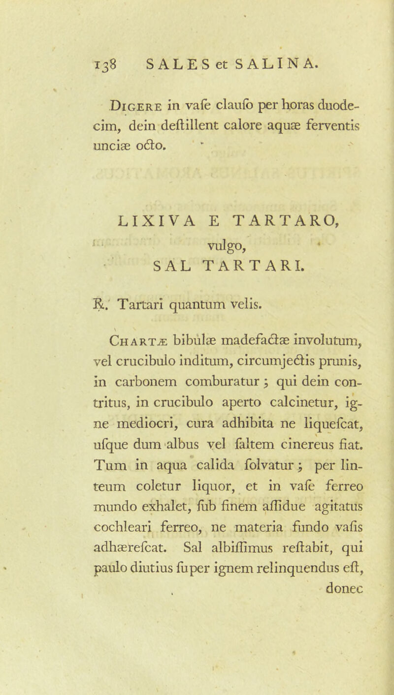 Digere in vafe claufb per horas duode- cim, dein deftillent calore aquae ferventis unciae odio. LIXIVA E TARTARO, vulgo, SAL TARTARI. R.' Tartari quantum velis. N Chartje bibulae madefactae involutum, vel crucibulo inditum, circumjedtis prunis, in carbonem comburatur , qui dein con- tritus, in crucibulo aperto calcinetur, ig- ne mediocri, cura adhibita ne liquelcat, ufque dum'albus vel faltem cinereus fiat. Tum in aqua calida folvatur ; per lin- teum coletur liquor, et in vale ferreo mundo exhalet, fiib finem afiidue agitatus cochleari ferreo, ne materia fundo vafis adhaerelcat. Sal albifiimus refiabit, qui paulo diutius fiiper ignem relinquendus efl, donec I