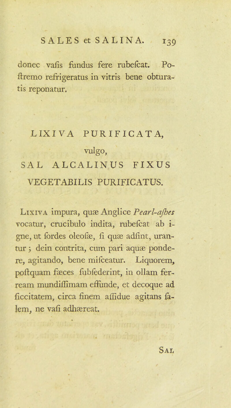 donec vafis fundus fere rubelcat. Po- ftremo refrigeratus in vitris bene obtura- tis reponatur, LIXIVA PURIFICATA, vulgo, SAL ALCALINUS FIXUS VEGETABILIS PURIFICATUS. Lixiva Impura, quae Anglice Fearl-ajhes vocatur, crucibulo indita, rubelcat ab i- gne, ut fordes oleofe, fi quae adfint, uran- tur ; dein contrita, cum pari aquae ponde- re, agitando, bene milceatur. Liquorem, poflquam faeces fublederint, in ollam fer- ream mundiflimam eHunde, et decoque ad ficcitatem, circa finem affidue agitans la- lem, ne vafi adliaereat. Sal