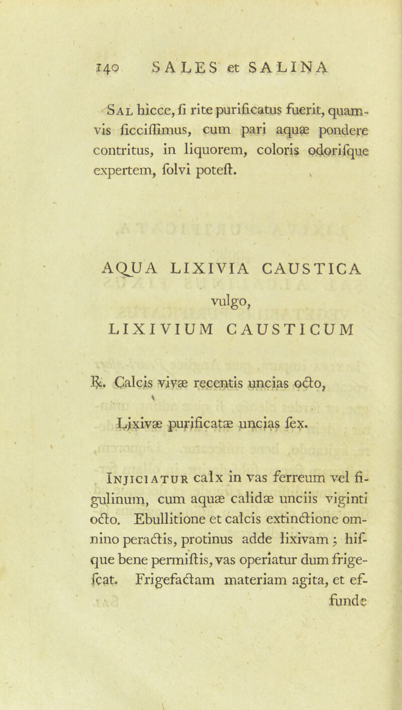 Sal liicce, fi rite purificatus fuerit, quam- vis ficciffimus, cum pari aquae pondere contritus, in liquorem, coloris odorifque expertem, folvi potefl. AQ^UA LIXIVIA CAUSTICA vulgo, LIXIVIUM CAUSTICUM I^. Calcis vivae recentis uncias odio, \ Lixivae purificatae uncias lex. Injiciatur calx in vas ferreum vel fi- gulinum, cum aquae calidae unciis viginti odio. Ebullitione et calcis extindtione om- nino peradiis, protinus adde lixivam; hif- que bene permiftis, vas operiatur dum frige- fcat. Frigefadtam materiam agita, et ef- funde