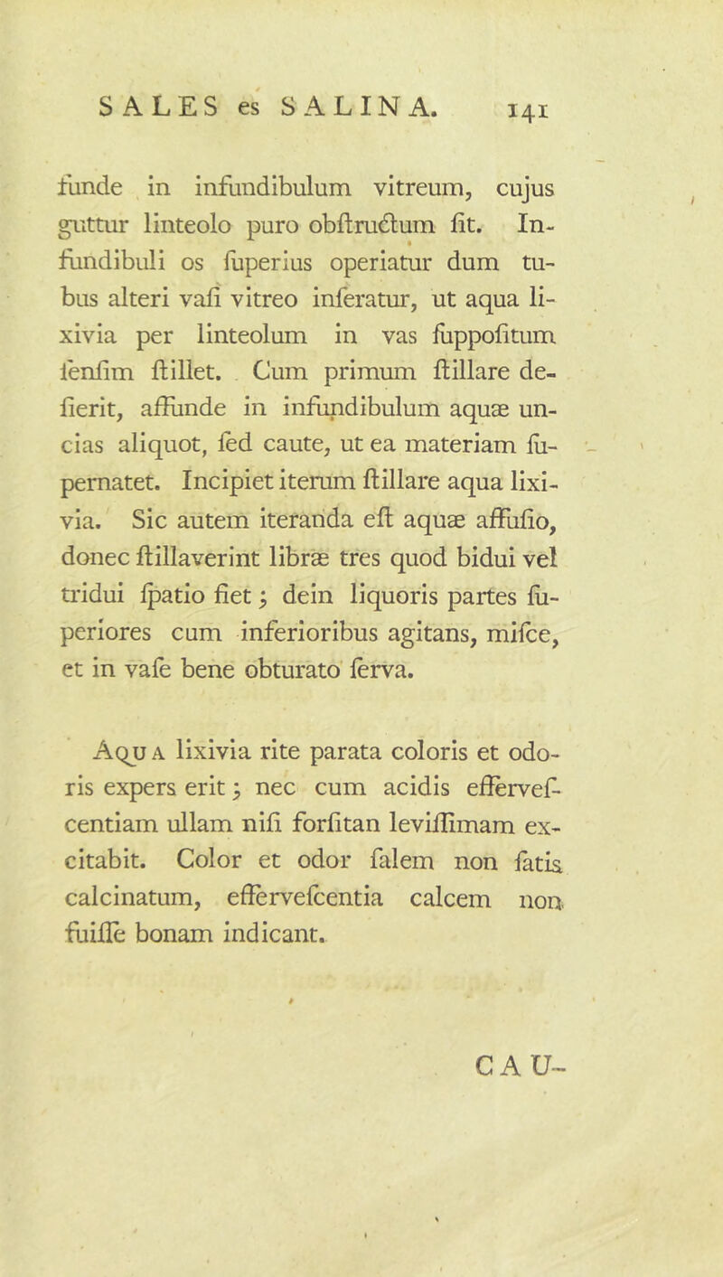 funde in infundibulum vitreum, cujus guttur linteolo puro obftrudlum fit. In- fundibuli os luperius operiatur dum tu- bus alteri vafi vitreo inferatur, ut aqua li- xivia per linteolum in vas fuppofitum fenfim fiiliet. Cum primum flillare de- fierit, afiunde in infundibulum aquae un- cias aliquot, led caute, ut ea materiam lii- pematet. Incipiet iterum ftillare aqua lixi- via. Sic autem iteranda efl: aquae allufio, donec ftillaverint librae tres quod bidui vel tiddui Ipatio fiet, dein liquoris partes fii- periores cum inferioribus agitans, milce, et in vale bene obturato’ lerva. Aqu a lixivia rite parata coloris et odo- ris expers erit ^ nec cum acidis efiervef- centiam ullam nili forfitan levillimam ex- citabit. Color et odor falem non latia calcinatum, efiervelcentia calcem non. fuille bonam indicant. CAU-