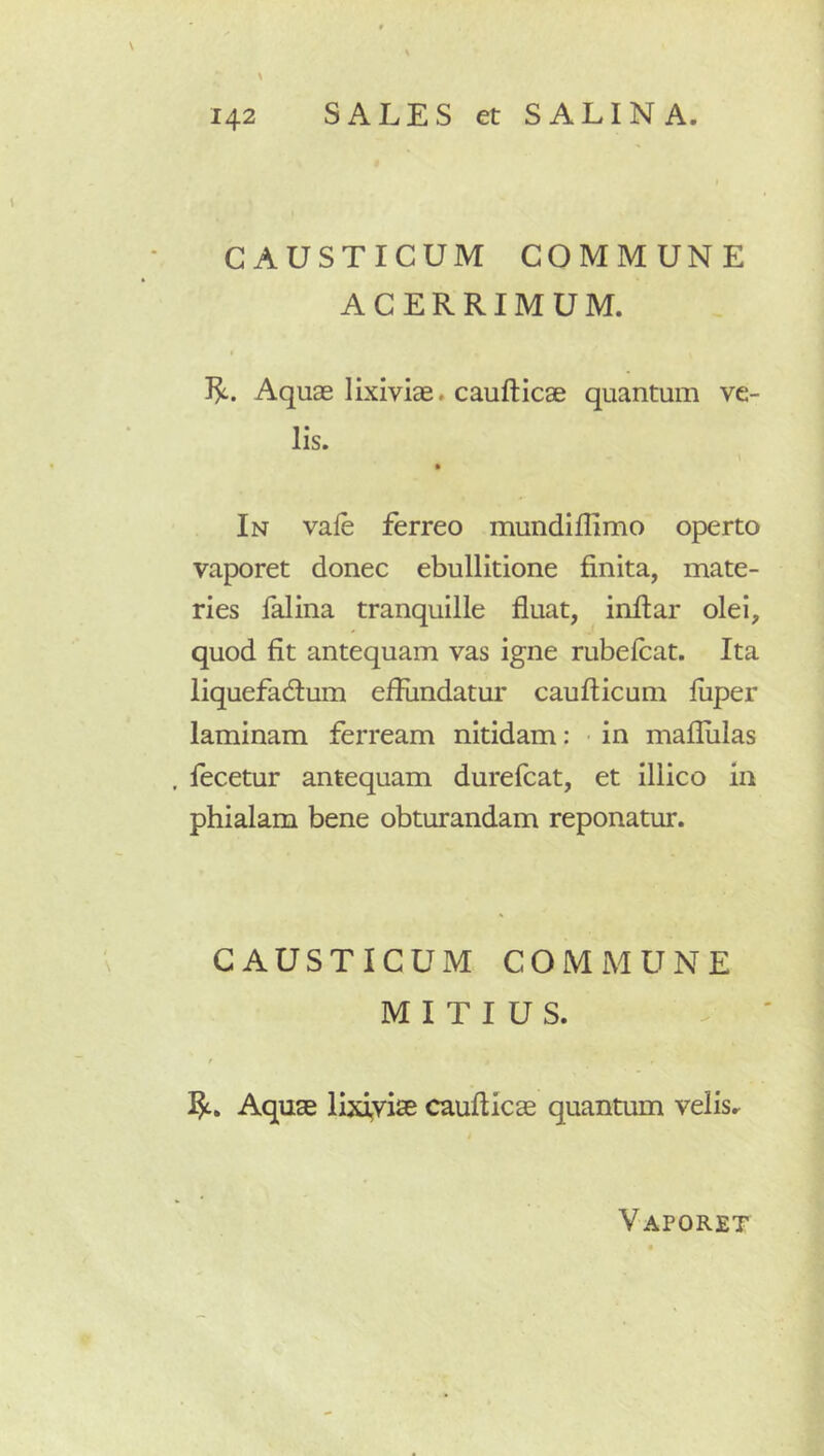 CAUSTICUM COMMUNE ACERRIMUM. Aquae lixiviae, caufticae quantum ve- lis. In vale ferreo mundiffimo operto vaporet donec ebullitione finita, mate- ries falina tranquille fluat, infiar olei, quod fit antequam vas igne rubelcat. Ita liquefadum efiiindatur caufticum luper laminam ferream nitidam: in maflulas fecetur antequam durefcat, et illic o in phialam bene obturandam reponatur. CAUSTICUM COMMUNE MITIUS. t Aquae lixiyise caufticae quantum velis. Vaporet