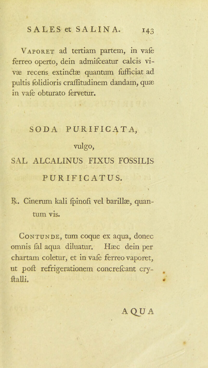 Vaporet ad tertiam partem, in vafe ferreo operto, dein admifceatur calcis vi- vae recens, extindas quantum liifficiat ad pultis Iblidioris crallitudinem dandam, quas in vale obturato fervetur. SODA PURIFICATA, vulgo, SAL ALCALINUS FIXUS FOSSILIS PURIFICATUS. \ Cinerum kali Ipinoli vel barillae, quan- tum vis. Contunde, tum coque ex aqua, donec omnis fal aqua diluatur. Haec dein per chartam coletur, et in vale ferreo vaporet, ut pod: refrigerationem concrefcant cry- ftaUi. ^ AQJJA