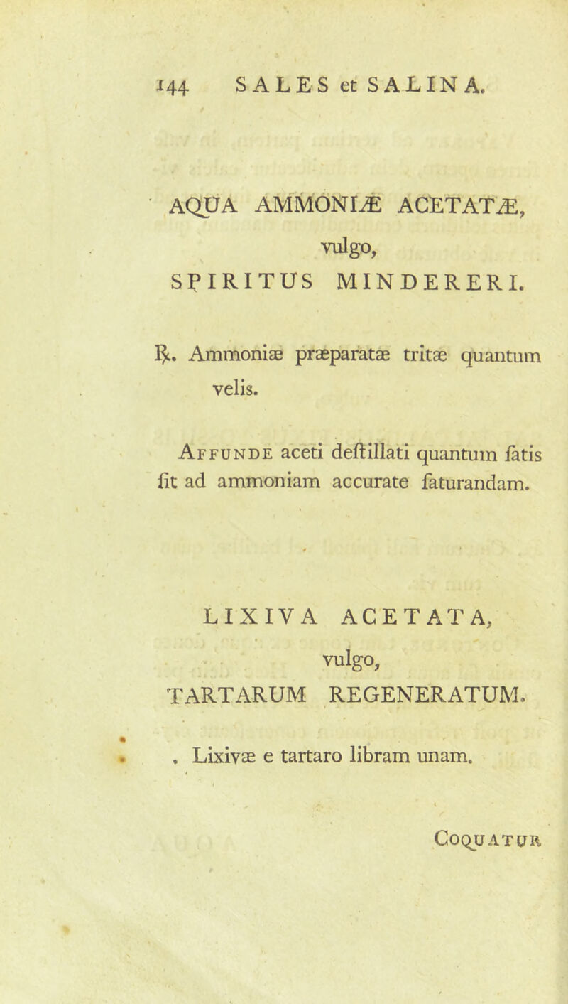 AQUA AMMONI^ ACETATiE, vulgo, SPIRITUS MINUERER I. Pt. Ammoniae praeparatae tritae quantum velis. Affunde aceti deftillati quantum latis Iit ad ammoniam accurate faturandam. LIXIVA ACETATA, vulgo, TARTARUM REGENERATUM. , Lixivae e tartaro libram unam. CoquATUR