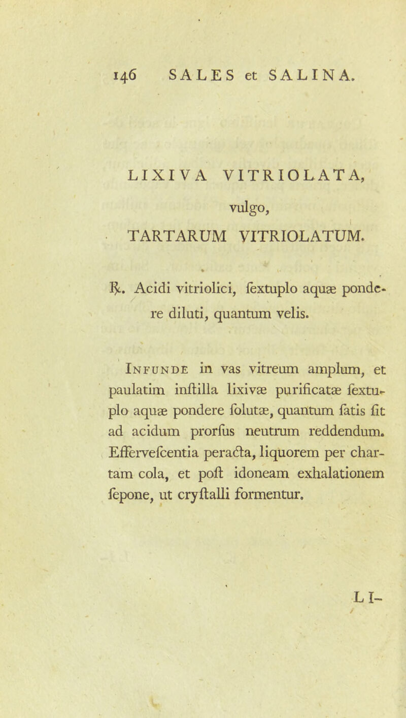 LIXIVA VITRIOLATA, vulgo, TARTARUM VITRIOLATUM. Acidi vitriolici, lextuplo aquse ponde- re diluti, quantum velis. Infunde in vas vitreum amplum, et paulatim inftilla lixivae purificatae lextu- pio aquae pondere folutae, quantum latis fit ad acidum prorliis neutrum reddendum. Eliervelcentia peradla, liquorem per char- tam cola, et poli idoneam exhalationem lepone, ut cryftalli formentur.