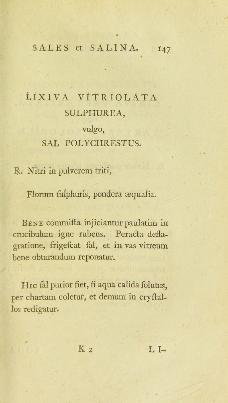 LIXIVA VITRIOLATA SULPHUREA, vulgo, SAL POLYCHRESTUS. Ijc. Nitri in pulverem triti, Florum liilphuris, pondera aequalia. Bene commilla injiciantur paulatim in cmcibulum igne rubens. PeracSa defla- gratione, frigefcat fal, et in vas vitreum bene obturandum reponatur. Hic fal purior fiet, fi aqua calida folutus, per chartam coletur, et demum in cryftal- ios redigatur. K 2 L r-