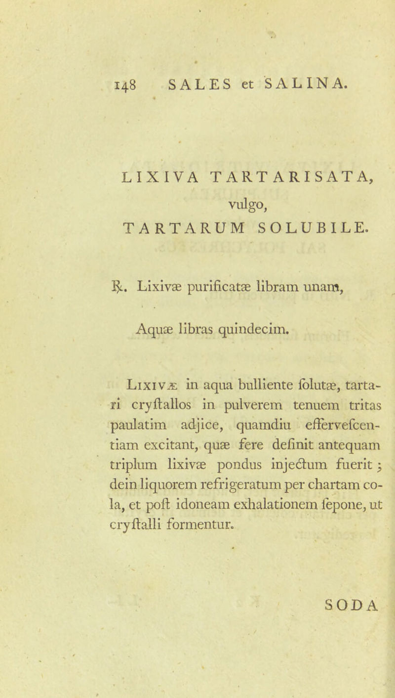 LIXIVA TARTARISATA, vulgo, TARTARUM SOLUBILE. 1^. Lixivae purificatae libram unam, Aquae libras quindecim. Lixiva in aqua bulliente fblutae, tarta- ri cryftallos in pulverem tenuem tritas paulatim adjice, quamdiu effervefcen- tiam excitant, quae fere definit antequam triplum lixivae pondus injedlum fuerit; dein liquorem refrigeratum per chartam co- la, et pofl idoneam exhalationem fepone, ut cryflalli formentur. SODA
