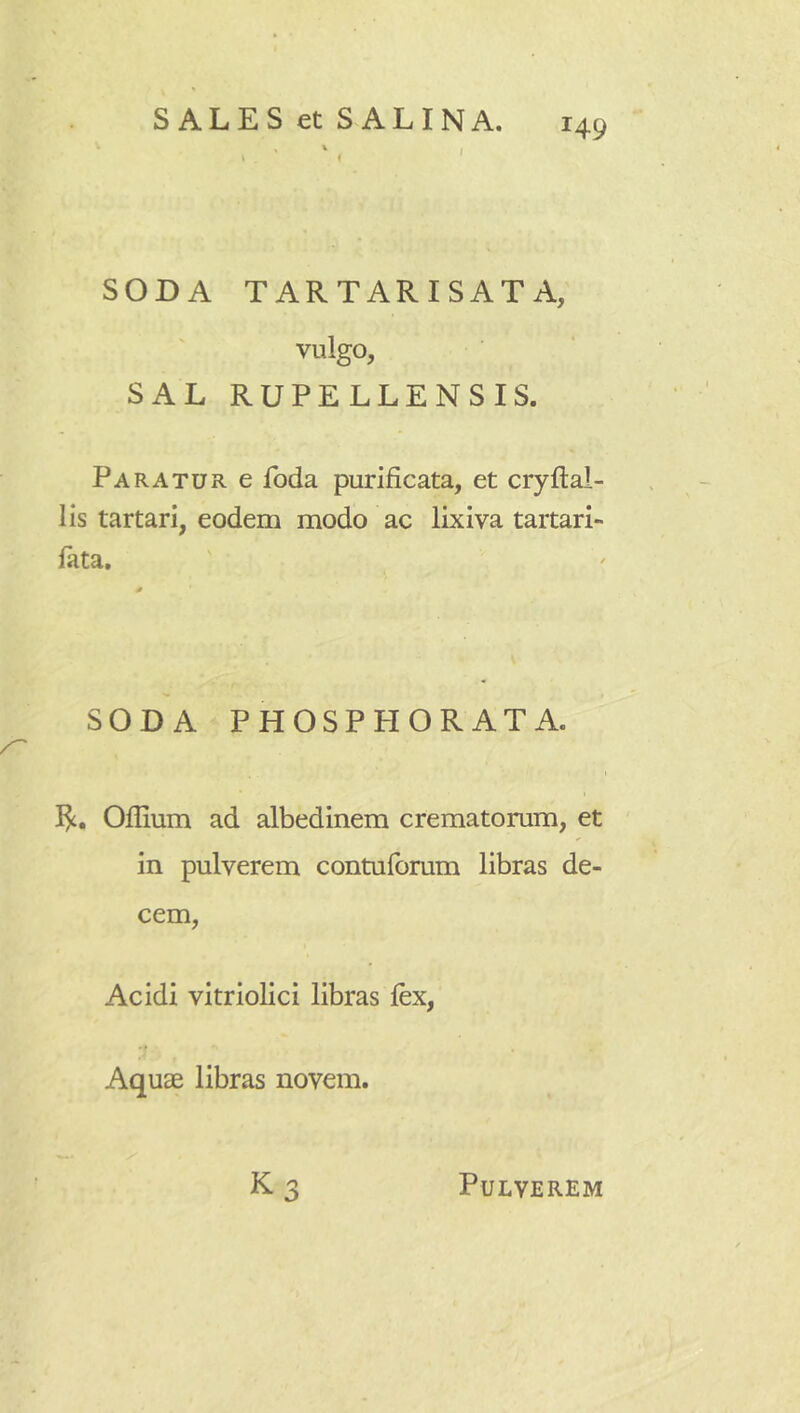 SODA TARTARISATA, vulgo, SAL RUPELLENSIS. Paratur e foda purificata, et cryftal- lis tartari, eodem modo ac lixiva tartari- lata. SODA PHOSPPI ORATA. t Oflium ad albedinem crematorum, et in pulverem contulbrum libras de- cem, Acidi vitriolici libras lex, Aquae libras novem. K3 Pulverem