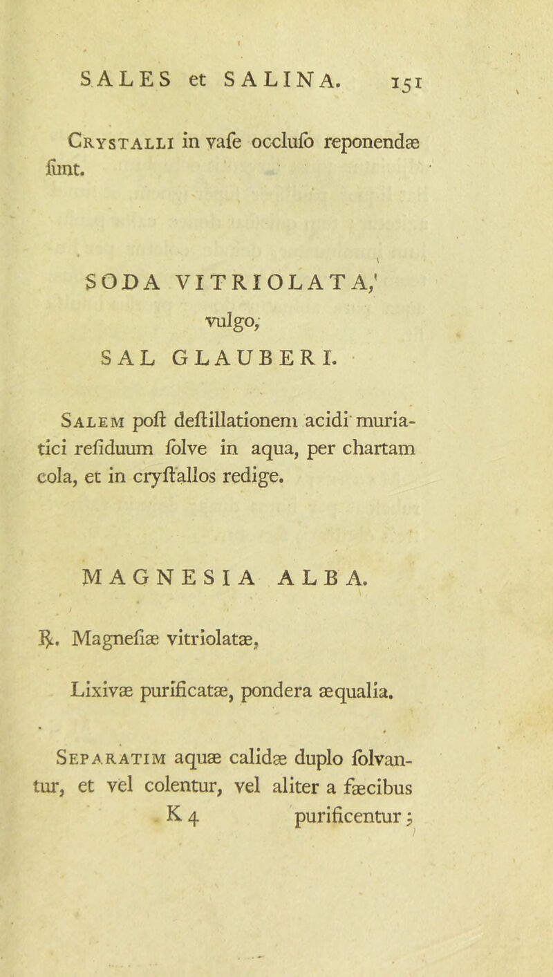 SALES et SALINA. 151 Crystalli in vafe occlufb reponendae liint. SODA vitriolata; vulgo; SAL GLAUBERI. Salem poft deftillationem acidi’muria- tici refiduum fblve in aqua, per chartam cola, et in cryftallos redige. MAGNESIA ALBA. I^, Magnefiae vitriolatae, Lixivae purificatae, pondera aequalia, Separatim aquae calidae duplo fblvan- tur, et vel colentur, vel aliter a faecibus K 4 purificentur j