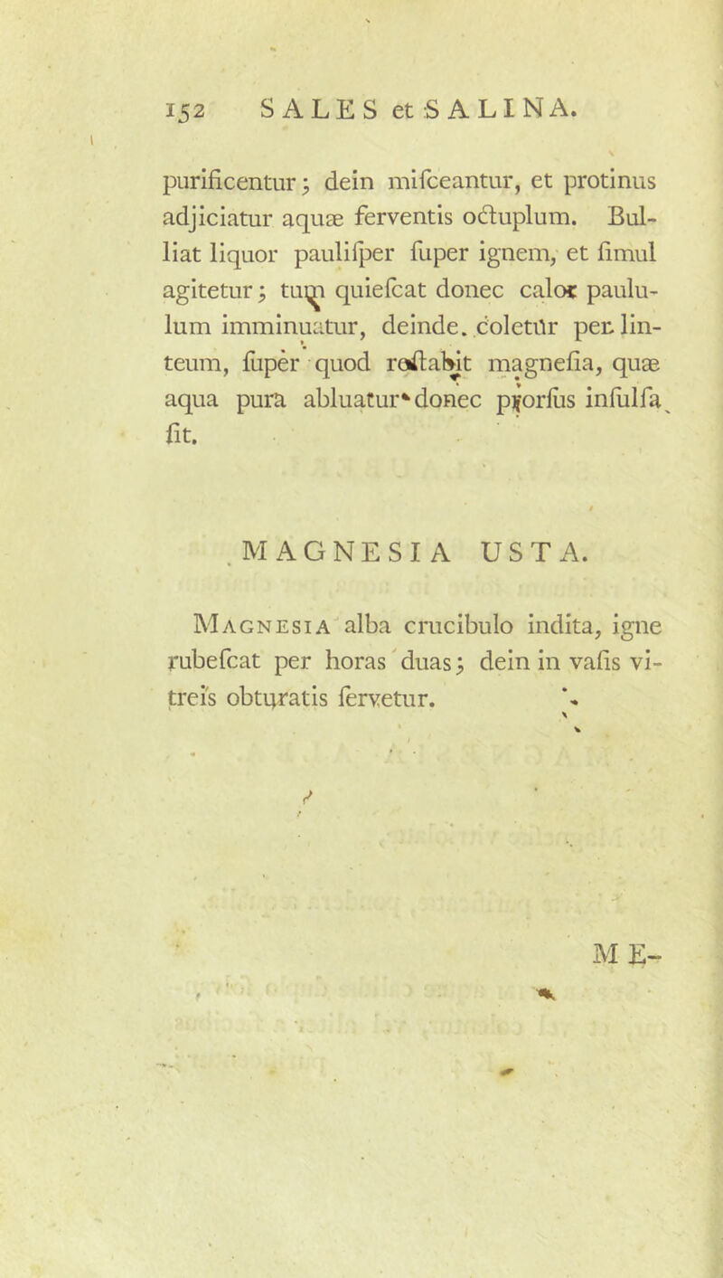 purificentur 3 dein mifceantur, et protinus adjiciatur aquae ferventis oduplum. Bul- liat liquor paulifper fuper ignem, et fimul agitetur; quiefcat donec calo? paulu- lum imminuatur, deinde, coletilr per. lin- teum, fliper quod raftalwt magnefia, quae aqua pura abluatur^donec piforfus infulfa^ fit. .MAGNESIA USTA. Magnesiaalba crucibulo indita, igne rubefcat per horas' duas ^ dein in vafis vi- treis obturatis fervetur. X « * 0 ME-