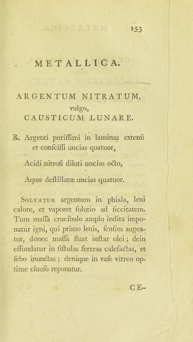 >53 - METALLICA. I A —. ^ ARGENTUM NITRATUM, vulgo, CAUSTICUM LUNARE. R. Argenti puriflimi in laminas extenfi et confcilli uncias quatuor, Acidi nitrofi diluti uncias odio, Aquse deftillatae uncias quatuor. Solvatur argentum in phiala, leni calore, et vaporet Iblutio ad ficcitatem. Tum mafla cmcibulo amplo indita impo- natur igni, qui primo lenis, leiifim augea- tur, donec mafla fluat inftar olei 3 dein effundatur in fiftulas ferreas calefactas, et febo inundlas; denique in vafe vitreo op- time claufb reponatur. CE-