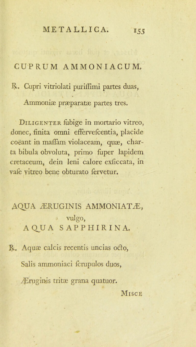 CUPRUM AMMONIACUM. 1^. Cupri vitriolati puriflimi partes duas, Ammonias praeparatae partes tres. Diligenter fiibige in mortario vitreo, donec, finita omni efiervefcentia, placide coeant in mafiam violaceam, quae, char- ta bibula obvoluta, primo fiiper lapidem cretaceum, dein leni calore exficcata, in vale vitreo bene obturato fervetur, AQUA ^RUGINIS AMMONIATiE, > vulgo, AQ^UA SAPPHIRINA. I^. Aquae calcis recentis uncias odo. Salis ammoniaci Icrupulos duos, ^ruginis tritae grana quatuor. Misce