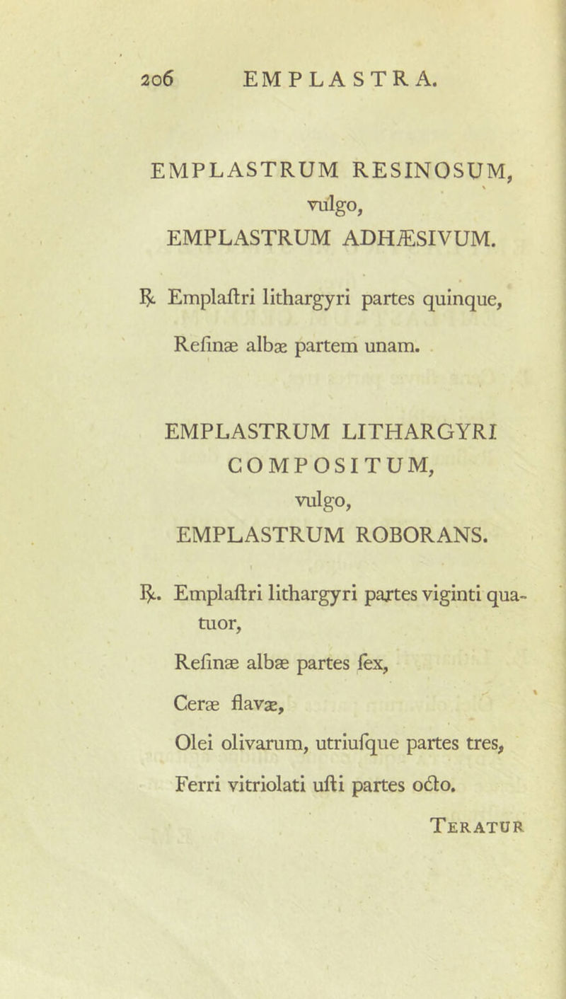 EMPLASTRUM RESINOSUM, \ vulgo, EMPLASTRUM ADHiESIVUM. R Emplailri lithargyri partes quinque, Relinae albae partem unam. . EMPLASTRUM LITHARGYRI COMPOSITUM, vulgo, EMPLASTRUM ROBORANS. I R. Emplaftri lithargyri pajrtes viginti qua- tuor, Relinae albae partes lex, Cerae flavae. Olei olivarum, utriulque partes tres, Ferri vitriolati ulli partes odo. Teratur