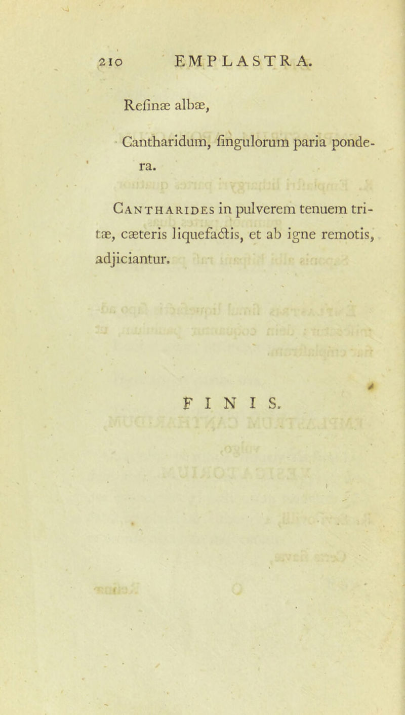 Refinae albae, Cantharidum, hngulomm paria ponde- CANTHARiDEsin pulvcrem tenuem tri- tae, caeteris liquefadtis, et ab igne remotis, adjiciantur. FINIS. I