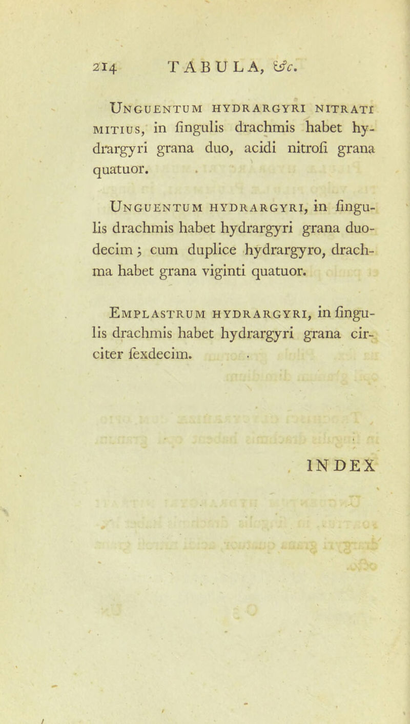 Unguentum hydrargyri nitrati MITIUS, in fingiilis drachmis habet hy- dmrgyri grana duo, acidi nitrofi grana quatuor. Unguentum hydrargyri, in fingu- lis drachmis habet hydrargyri grana duo- decim ; cum duplice hydrargyro, drach- ma habet grana viginti quatuor. Emplastrum hydrargyri, infingu- lis drachmis habet hydrargyri grana cir- citer fexdecim. . INDEX /