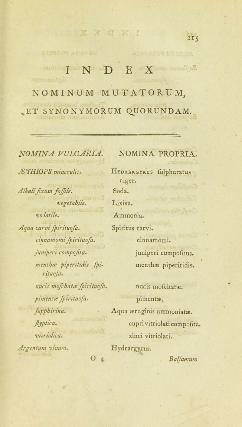INDEX NOMINUM MUTATORUM, ^ET SYNONYMORUM QUORUNDAM. NOMINA VULGARIA. JELHIOPS mineralis, Alkalifixum fojjile. vegetabile, vo latile. Aqua carvi fpirituofa. cinnamomi fpirituofa. juniperi compojita, menthce piperitidis fpi- rituofa. . nucis mofchatce fpirituofa, pirrtentce fpirituofa. fapphirina. flyptica. viiriolica. Argentum vivum. NOMINA PROPRIA. Hydrargyrus fulphuratus niger. Soda. Lixiva. Ammonia. Spiritus carvi. cinnamomi, juniperi compofitus. menthre piperitidis. nucis mofchatEe. pimentse, Aqua feruginis ammoniatse. cupri vitriolati compofita. zinci vitriolati. Hydrargy^rus. O