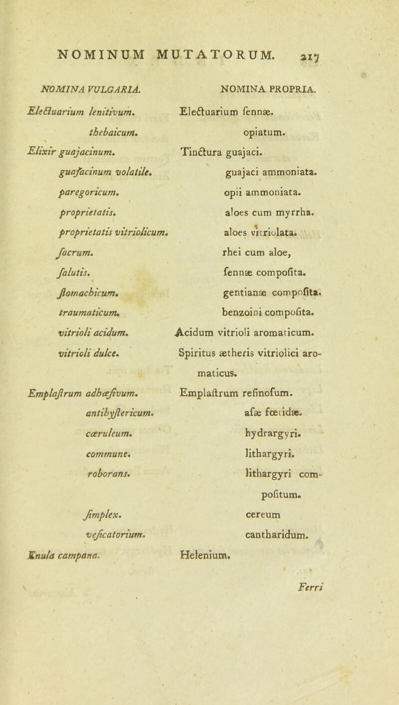 NOMINA VULGARIA. NOMINA PROPRIA. FleEluarium lenitivum. Eledtuarium fennae. tbebaicunt» % opiatum. Eitxtr guajacinum. Tin£lura guajaci. guafacinum volatile. guajacl ammoniata. paregoricum. opii ammoniata. proprietatis. aloes cum myrrha. proprietatis vitriolicum. aloes vicriulata. facrum. /alutis, K Jiotnachicum, traumaticum. rhei cum aloe, fennae compofita. gentianae compofita- benzoini compofita. vitrioli acidum. Acidum vitrioli aromaticum. vitrioli dulce. Spiritus aetheris vitriplici aro- maticus. Emplajlrum adheejtvum. antih^ericum. Emplaftrum refinofum. afae fceiidae. caruleum. hydrargyri. commune. lithargyri. roborans. lithargyri com- pofitum. Jimplex. vejicatorium. cereum cantharidum. Enula campana. Helenium. Ferri