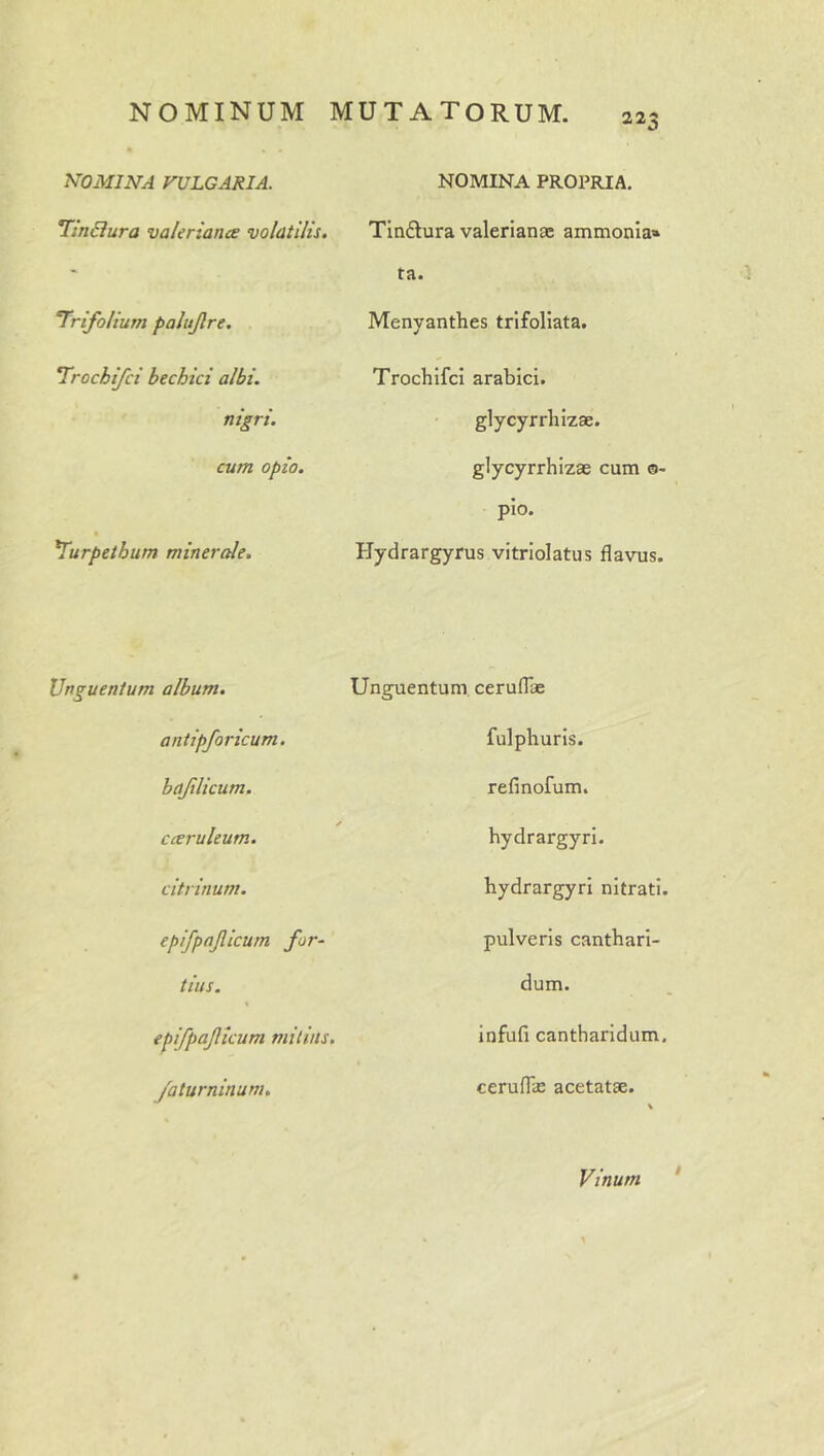 NOMINA VULGARIA. Tin6iura valeriance volatilis. Trifolium palttjlre. Trochifci bechici albi. nigri. cum opio. Turpethum minerale. NOMINA PROPRIA. Tindtura valerianae ammonia» ta. Menyanthes trlfoliata. Trochifci arabici. glycyrrhizae. glycyrrhizae cum 0- pio. Hydrargyrus vitriolatus flavus. Unguentum album. antipforicum. haflicum, cccruleum. citrinum. epifpajlicum for- tius. epifpaficum mitius, /aturninum. Unguentum, ceruflae fulphuris. refinofum. hydrargyri. hydrargyri nitrati. pulveris canthari- dum. infufi cantharidum, ceruflin acetatae. Vinum I