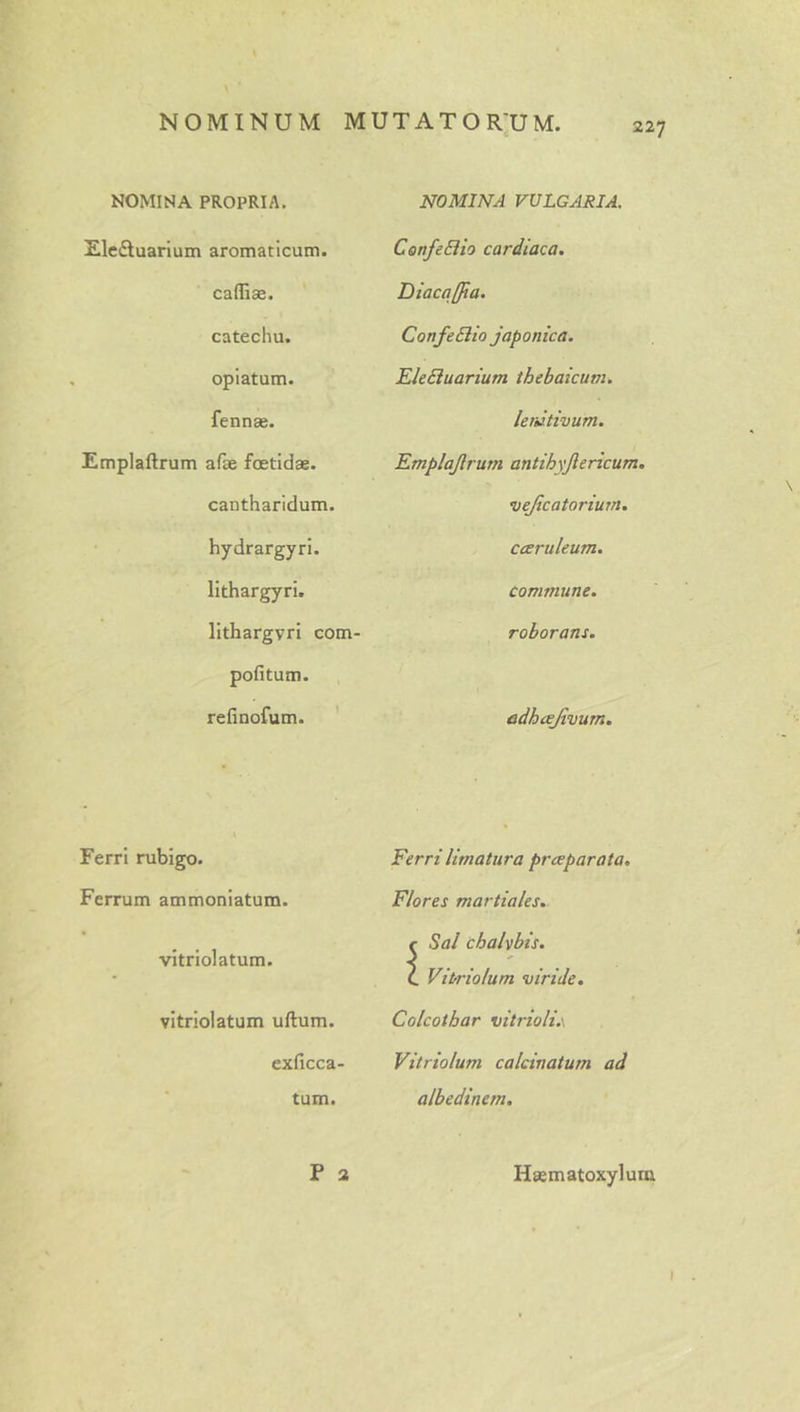 t 227 NOMINA PROPRIA. Elcftuarium aromaticum, cafliae. catechu. opiatum. fennae. Emplaftrum afte foetidae. cantharidum, hydrargyri. lithargyri, lithargyri com pofitum. refinofum. ' Ferri rubigo. Ferrum ammoniatum. vitrlolatum. vitriolatum ullum. exficca- tum. P 2 NOMINA VULGARIA. ConfeSiio cardiaca. Diacqffia. ConfeBio Japonica. EleBuarium ihebaicum. lenitivum. Emplajlrum antihyjlericum. vejicatorium. ccerukum. commune. roborans. adhcejivum. Ferri limatura prceparata. Flores martiales. Sal chalvbis. Vi trio Ium viride. Colcothar vitrioli.\ Vitriolum calcinatum ad albedinem. Haematoxylum