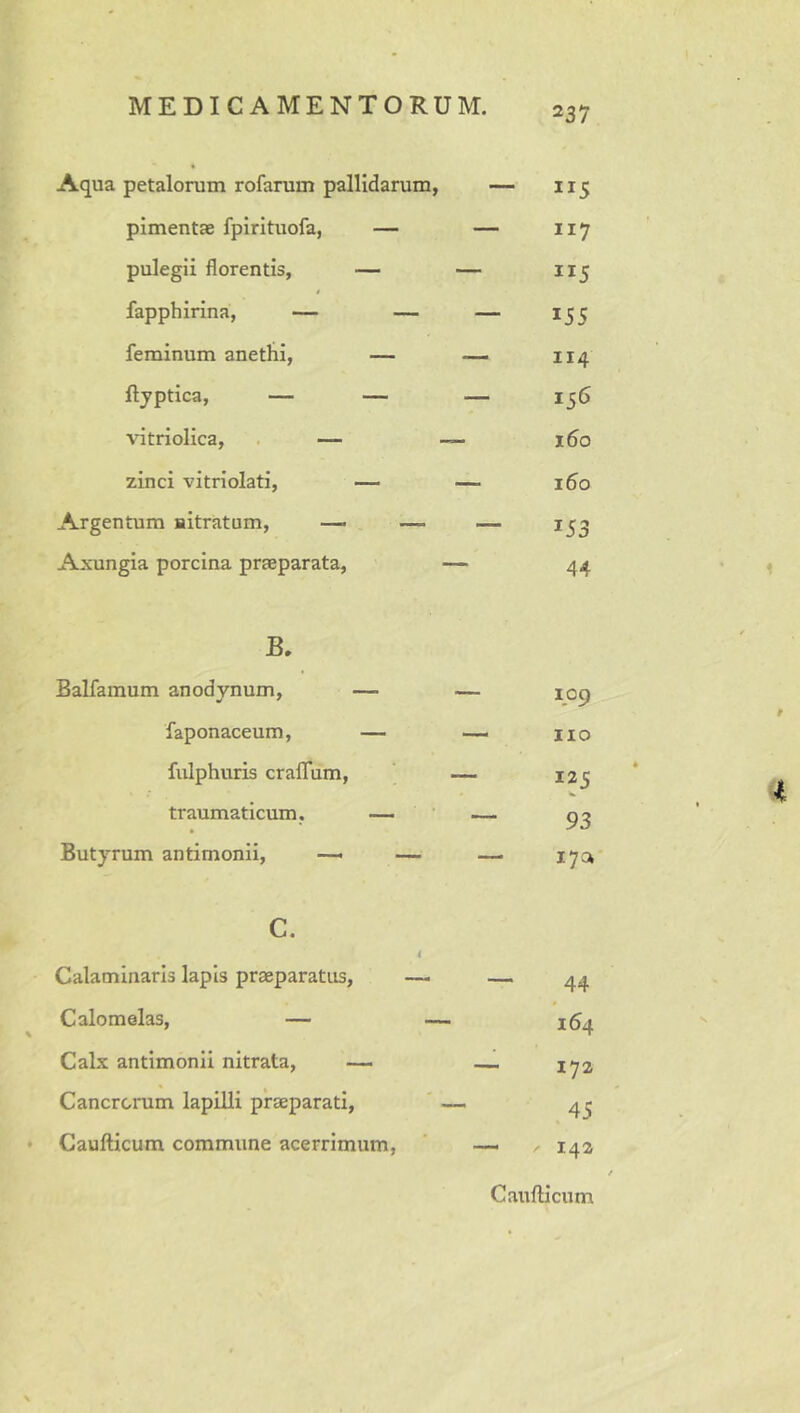 Aqua petalorum rofarum pallidarum, — 115 pimentae fpirituofa, — — 117 pulegii florentis, — — 115 fapphirina, — — — 155 feminum anethi, — 114 ftjptica, — — — 156 vitriolica, . — 160 zinci vitriolati, — — 160 Argentum nitratum, — — — Axungia porcina praeparata, — 44 B. Balfamum anodynum, faponaceum, fulphuris cralTum, traumaticum. Butyrum antimonii, —* c. Calaminaris lapis praeparatus, Calomelas, — % Calx antimonii nitrata, — Cancrcnim lapilli praeparati, • Caufticum commune acerrimum, 109 no 125 93 i7a 44 164 172 .4-5 142 Cattfticum