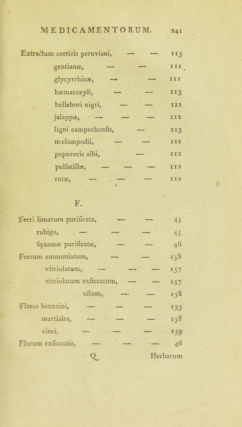 Extradum corticis peruviani,' — — “3 gentianae, — — III glycyrrhizae, —► — III haematoxyli, — — h ellebori nigri, — — III jalappae, — — — 112 ligni campechenfis. 113 m elampodii, — 1 III papaveris albi, 112 pulfatillae, — — — 112 rutae, — — r F. 112 Ferri limatura purificata, — — 45 rubigo, — — — 45 fquamae purificatae, — — 46 Ferrum ammoniatum, — — 00 H vitriolatum, — —- — 157 vitriolatum exficcatum, —- — 157 iiftum, —« — H C/n 00 Flores benzoini, — — — 133 martiales, — — — 00 H zinci, — — — 159 Florum cxficc.atio, — — — 46 0. Herbarum