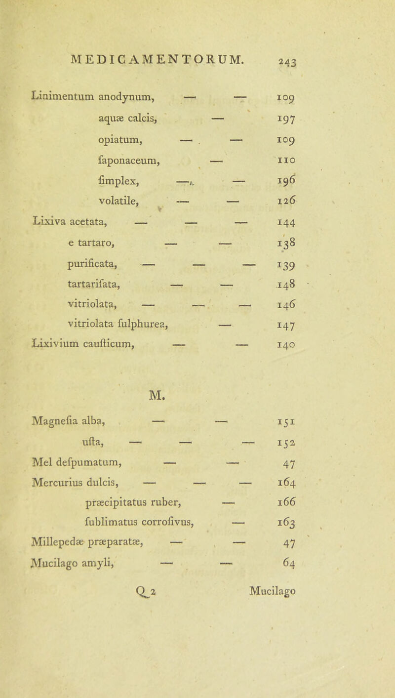 Linimentum anodynum, — — 109 % aquae calcis, — 197 opiatum, — — 109 faponaceum, — iio limplex, —— 196 volatile, — — 126 V Lixiva acetata, — .— — 144 f e tartaro, — — 138 • purificata, — — — 139 tartarifata, — — 148 vitriolata, — — 146 vitriolata fulphurea, — 147 Lixivium caufticum, — — 140 M. Magnefia alba, — — 151 ufta, — — — 152 Mei defpumatum, — — 47 Mercurius dulcis, — — — 164 praecipitatus ruber, — 166 fublimatus corrofivus, — 163 Millepedae praeparatae, — ^ — 47 Mucilago amyli, — — 64 0^2 Mucilago