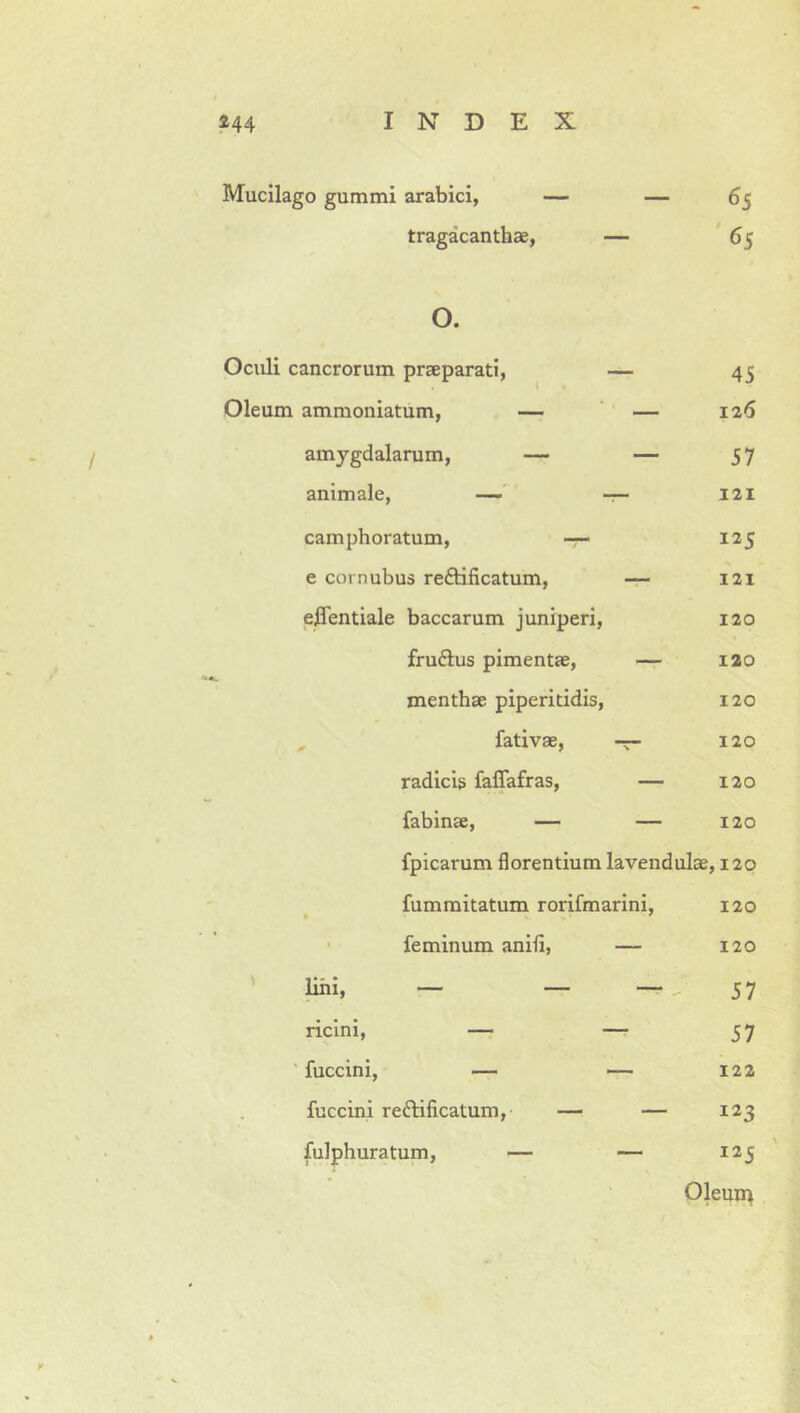 Mucilago gummi arabici, tragacanthae, 65 '65 o. 45 126 57 121 125 121 120 120 120 120 120 120 fpicarum florentium lavendulae, 120 fummitatum rorifmarini, 120 • feminum anifl, — 120 ' lini. — _ — 57 ricini, — — 57 ' fuccini, — —- 122 fuccini reftificatum, — — 123 fulphuratum, — — 225 ' 01eun> Oculi cancrorum praeparati, Oleum ammoniatum, — amygdalarum, — animale, — camphoratum, — e cornubus reftificatum, effentiale baccarum juniperi, fruftus pimentae, menthae piperitidis, , fativae, radicis faflTafras, fabinae, —