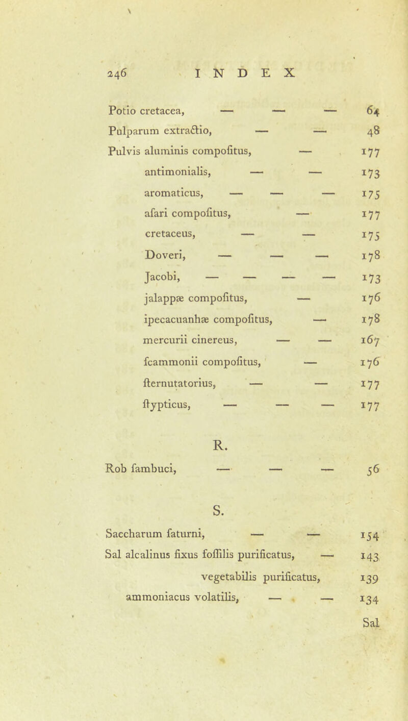 Potio cretacea, — — — 64 Pulparum extraftlo, — — 48 Pulvis aluminis compofitus, — , 177 antimonialis, — — 173 aromaticus, — — — 175 afari compofitus, — 177 cretaceus, — — 173 Doveri, — — — 178 Jacobi, — — — — 173 jalappae compofitus, — 176 ipecacuanhae compofitus, —• 178 mercurii cinereus, — — 167 fcammonii compofitus, — 176 fternutatorius, — — 177 fiypticus, — — — 177 R. Rob fambuci, — — — 56 s. Saccharum faturni, — — 154 Sal alcalinus fixus foflilis purificatus, — 143 vegetabilis purificatus, 139 ammoniacus volatilis, — . — 134 Sal