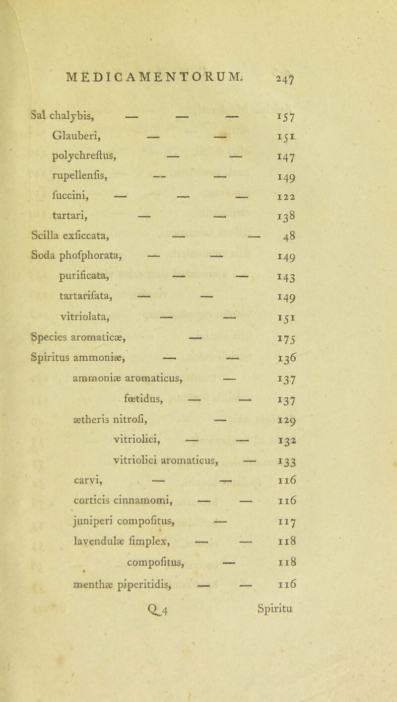 Sal chalybis, — — Glauberi, — poljchreftus, — nipellenfis, — fuccini, — — tartari, — - Scilla exliccata, — Soda phofphorata, — — purificata, — tartarifata, — — vitriolata, — Species aromaticae, — Spiritus ammoniae, — ammoniae aromaticus, foetidus, — aetheris nitrofi, vitriolici, — vitriolici aromaticus. carvi, — corticis cinnamomi, juniperi compofitus, lavendulae fimplex, compofitus, % menthae piperitidis. 157 151 147 149 122 138 48 149 143 149 175 136 137 137 129 132 133 116 116 117 118 118 116 0.4 Spiritu