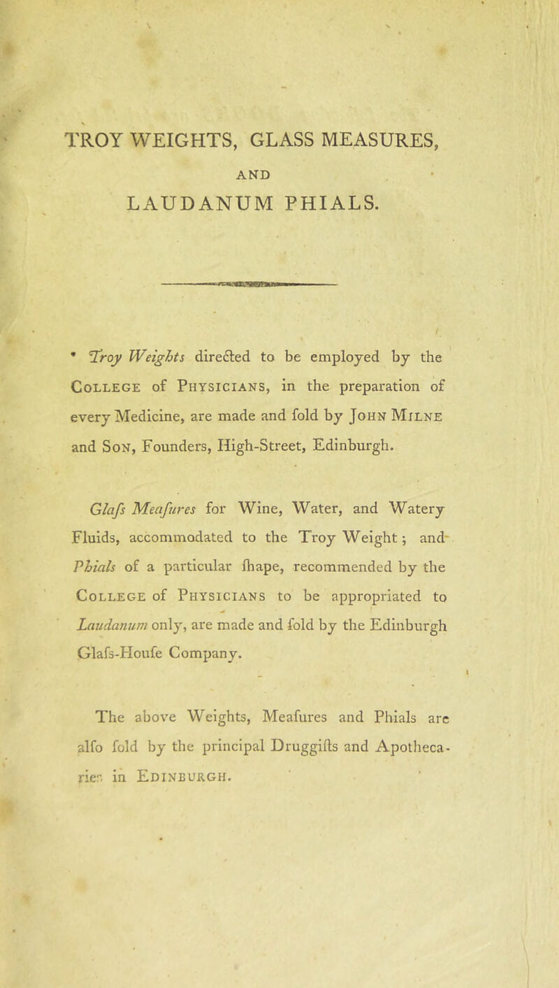 TROY WEIGHTS, GLASS MEASURES, AND LAUDANUM PHIALS. • V^roy Weights direfted to be employed by the CoLLEGE of Physicians, in the preparation of every Medicine, are made and fold by John Milne and SoN, Founders, High-Street, Edinburgh. Glafs Meafures for Wine, Water, and Watery Fluids, accommodated to the Troy Weight; and- Phials of a particular fhape, recommended by the CoLLEGE of Physicians to be appropriated to Laudanum only, are made and fold by the Edinburgh Glafs-Houfe Company. The above Weights, Meafures and Phials arc alfo fold by the principal Druggifts and Apotheca- rier, in Edinburgh.