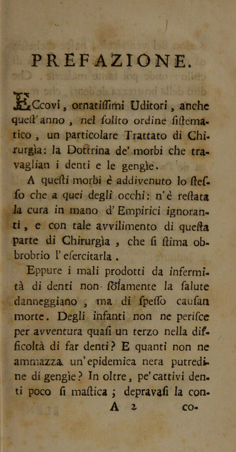 PREFAZIONE. r S^tCcovì, ornatiffimì Uditori, anche quell'anno , nel {olito ordine fiftema- tico , un particolare Trattato di Chi- rurgia: la Dottrina de’ morbi che tra- vaglian i denti e le gengìe. A quelli morbi c addivenuto Io llef- fo che a quei degli occhi: n’è rellata la cura in mano d’ Empirici ignoran- ti , e con tale avvilimento di quella parte di Chirurgia , che fi (lima ob- brobrio l’efercitarla . Eppure i mali prodotti da infermi- tà di denti non- fò'Jamente la falute danneggiano , ma di fpeflo caufan morte. Degli infanti non ne perifee per avventura quali un terzo nella dif- ficoltà di far denti E quanti non ne ammazza un’epidemica nera putredi- ne digengie? Inoltre, pe’cattivi den- ti poco fi mallica ; depravafi la con- A 2. co-