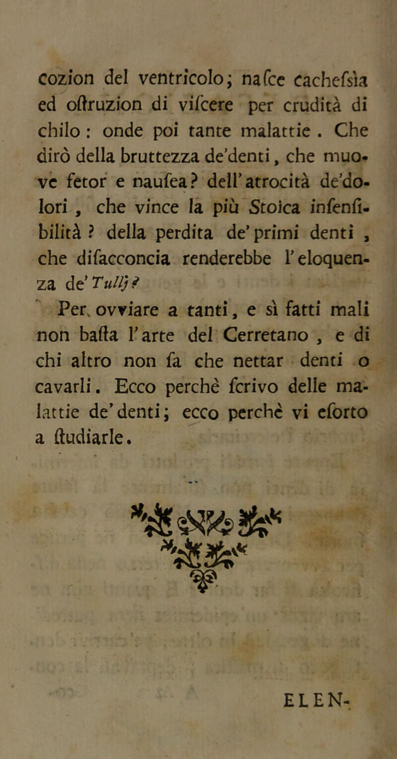 cozìon del ventrìcolo; nafcc cachefsh ed oftruzion di vifcere per crudità di chilo : onde poi tante malattie . Che dirò della bruttezza de’denti, che muo- ve fetor e naufea? dell’atrocità de’do- lori , che vince la più Stoica infenfi- bilità ? della perdita de’primi denti , che difacconcia renderebbe l’eloquen- za de’Tu//Ji^ Per, ovviare a tanti, e sì fatti mali non bada l’arte del Cerretano , e di chi altro non fa che nettar denti o cavarli. Ecco perchè ferivo delie ma- lattie de’denti; e^co perche vi cforto a (ludiarie. ELEN-